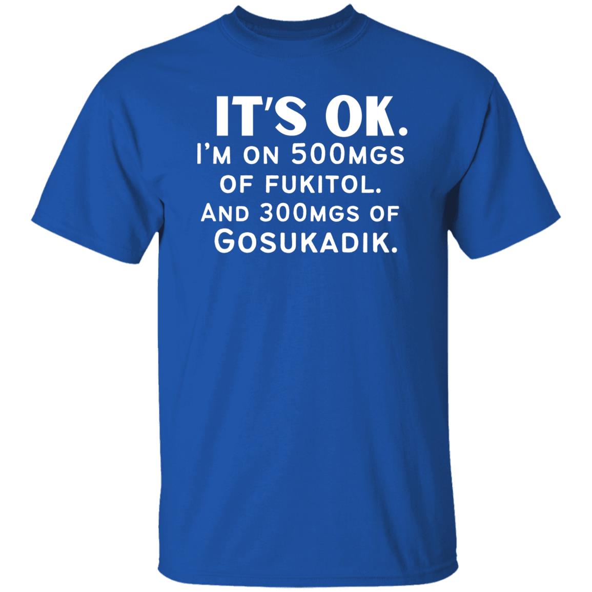 It's OK. I'm On 500mgs of Fukitol and 300mgs of Gosukadik Tshirt T-Shirt